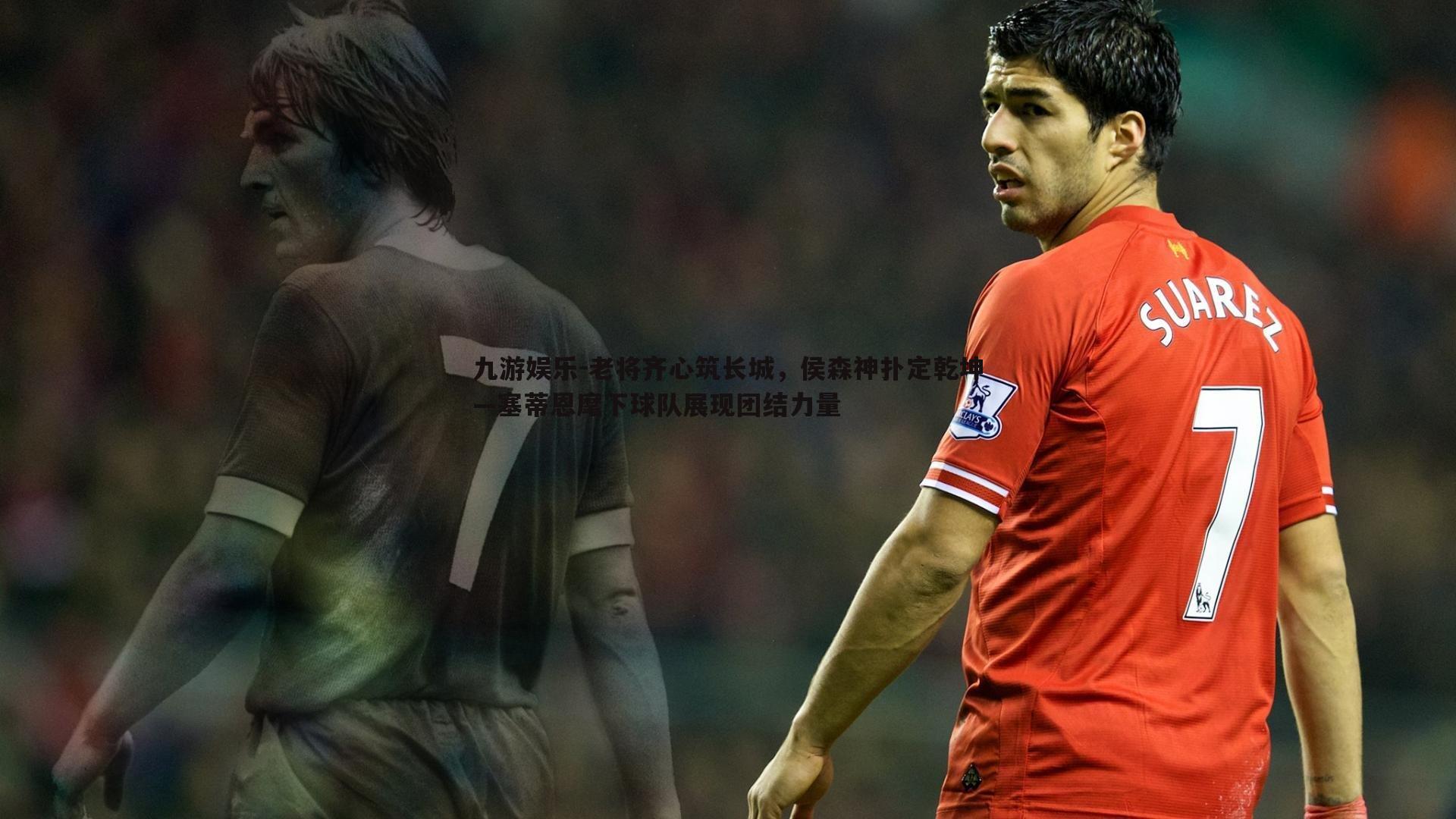 老将齐心筑长城,侯森神扑定乾坤—塞蒂恩麾下球队展现团结力量