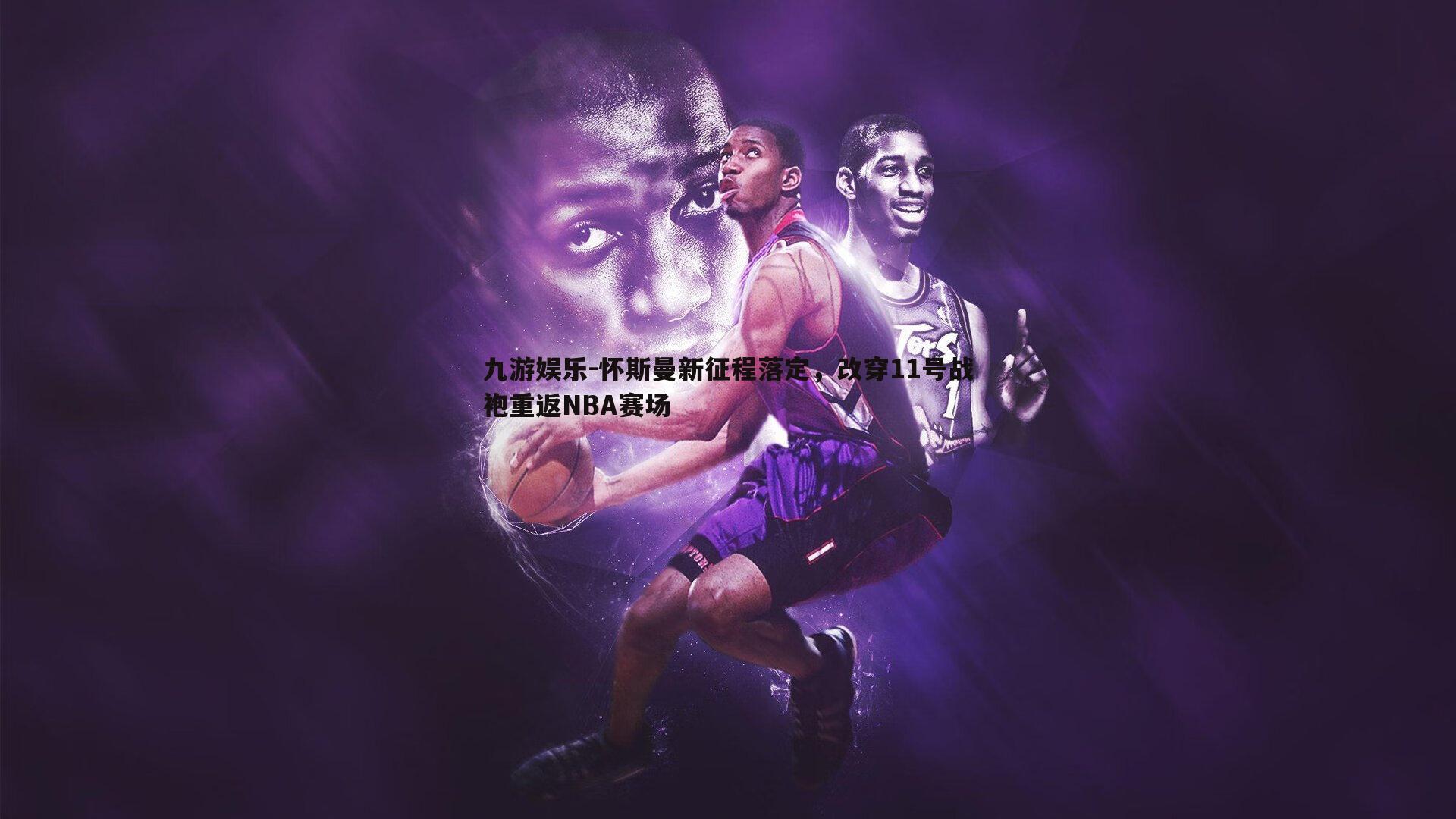 怀斯曼新征程落定,改穿11号战袍重返NBA赛场