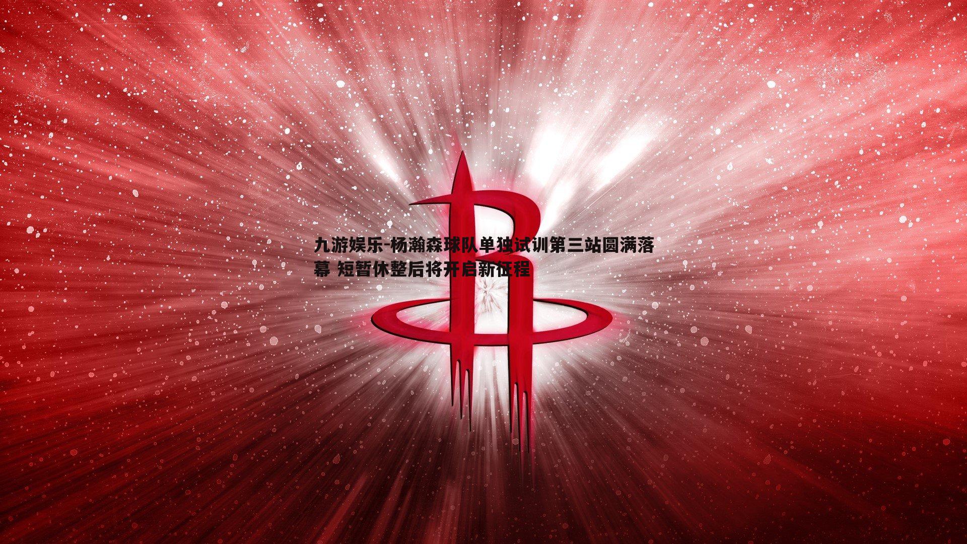杨瀚森球队单独试训第三站圆满落幕 短暂休整后将开启新征程